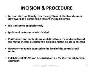 INCISION & PROCEDURE
• Incision starts obliquely over the eighth or ninth rib and curves
downward as a paramedian toward the pubic ramus
• Rib is resected subperiostealy
• Ipsilateral rectus muscle is divided
• Peritoneum and contents are mobilized from the undersurface of
the rectus sheath, diaphragm is divided and the pleura is entered
• Retroperitoneum is exposed to the level of the contralateral
ureter
• Full bilateral RPLND can be carried out as for the transabdominal
approach
48
Dept of Urology, GRH and KMC, Chennai.
 