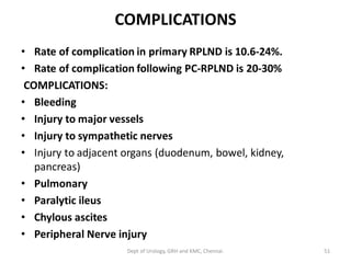 COMPLICATIONS
• Rate of complication in primary RPLND is 10.6-24%.
• Rate of complication following PC-RPLND is 20-30%
COMPLICATIONS:
• Bleeding
• Injury to major vessels
• Injury to sympathetic nerves
• Injury to adjacent organs (duodenum, bowel, kidney,
pancreas)
• Pulmonary
• Paralytic ileus
• Chylous ascites
• Peripheral Nerve injury
51
Dept of Urology, GRH and KMC, Chennai.
 