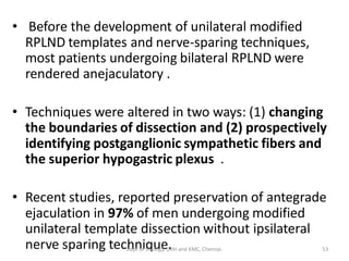 • Before the development of unilateral modified
RPLND templates and nerve-sparing techniques,
most patients undergoing bilateral RPLND were
rendered anejaculatory .
• Techniques were altered in two ways: (1) changing
the boundaries of dissection and (2) prospectively
identifying postganglionic sympathetic fibers and
the superior hypogastric plexus .
• Recent studies, reported preservation of antegrade
ejaculation in 97% of men undergoing modified
unilateral template dissection without ipsilateral
nerve sparing technique. 53
Dept of Urology, GRH and KMC, Chennai.
 
