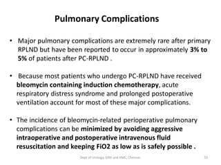 Pulmonary Complications
• Major pulmonary complications are extremely rare after primary
RPLND but have been reported to occur in approximately 3% to
5% of patients after PC-RPLND .
• Because most patients who undergo PC-RPLND have received
bleomycin containing induction chemotherapy, acute
respiratory distress syndrome and prolonged postoperative
ventilation account for most of these major complications.
• The incidence of bleomycin-related perioperative pulmonary
complications can be minimized by avoiding aggressive
intraoperative and postoperative intravenous fluid
resuscitation and keeping FiO2 as low as is safely possible .
55
Dept of Urology, GRH and KMC, Chennai.
 