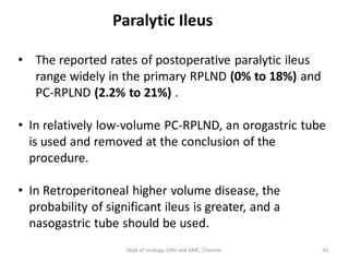 Paralytic Ileus
• The reported rates of postoperative paralytic ileus
range widely in the primary RPLND (0% to 18%) and
PC-RPLND (2.2% to 21%) .
• In relatively low-volume PC-RPLND, an orogastric tube
is used and removed at the conclusion of the
procedure.
• In Retroperitoneal higher volume disease, the
probability of significant ileus is greater, and a
nasogastric tube should be used.
56
Dept of Urology, GRH and KMC, Chennai.
 