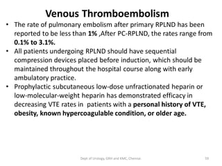 Venous Thromboembolism
• The rate of pulmonary embolism after primary RPLND has been
reported to be less than 1% ,After PC-RPLND, the rates range from
0.1% to 3.1%.
• All patients undergoing RPLND should have sequential
compression devices placed before induction, which should be
maintained throughout the hospital course along with early
ambulatory practice.
• Prophylactic subcutaneous low-dose unfractionated heparin or
low-molecular-weight heparin has demonstrated efficacy in
decreasing VTE rates in patients with a personal history of VTE,
obesity, known hypercoagulable condition, or older age.
59
Dept of Urology, GRH and KMC, Chennai.
 