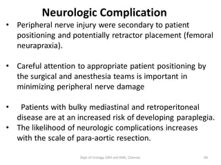 Neurologic Complication
• Peripheral nerve injury were secondary to patient
positioning and potentially retractor placement (femoral
neurapraxia).
• Careful attention to appropriate patient positioning by
the surgical and anesthesia teams is important in
minimizing peripheral nerve damage
• Patients with bulky mediastinal and retroperitoneal
disease are at an increased risk of developing paraplegia.
• The likelihood of neurologic complications increases
with the scale of para-aortic resection.
60
Dept of Urology, GRH and KMC, Chennai.
 