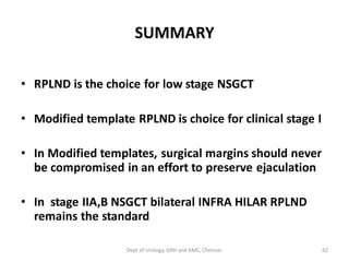 SUMMARY
• RPLND is the choice for low stage NSGCT
• Modified template RPLND is choice for clinical stage I
• In Modified templates, surgical margins should never
be compromised in an effort to preserve ejaculation
• In stage IIA,B NSGCT bilateral INFRA HILAR RPLND
remains the standard
62
Dept of Urology, GRH and KMC, Chennai.
 