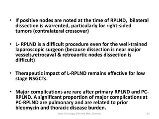 • If positive nodes are noted at the time of RPLND, bilateral
dissection is warrented, particularly for right-sided
tumors (contralateral crossover)
• L- RPLND is a difficult procedure even for the well-trained
laparoscopic surgeon (because dissection is near major
vessels,retrocaval & retroaortic nodes dissection is
difficult)
• Therapeutic impact of L-RPLND remains effective for low
stage NSGCTs.
• Major complications are rare after primary RPLND and PC-
RPLND. A significant proportion of major complications at
PC-RPLND are pulmonary and are related to prior
bleomycin and thoracic disease burden.
63
Dept of Urology, GRH and KMC, Chennai.
 