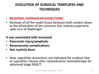 EVOLUTION OF SURGICAL TEMPLATES AND
TECHNIQUES
• BILATERAL SUPRAHILAR DISSECTIONS
• Removal of all the nodal tissue between both ureters down
to the bifurcation of the common iliac arteries,superiorly
upto crus of diaphragm
It was associated with increased
• Pancreatic injury,lymphatic
• Renovascular complications
• Not routinly done
• Now, suprahilar dissections are indicated for residual hilar
or suprahilar masses after cytoreductive chemotherapy for
advanced stage NSGCT
8
Dept of Urology, GRH and KMC, Chennai.
 