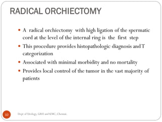 RADICAL ORCHIECTOMY
 A radical orchiectomy with high ligation of the spermatic
cord at the level of the internal ring is the first step
 This procedure provides histopathologic diagnosis andT
categorization
 Associated with minimal morbidity and no mortality
 Provides local control of the tumor in the vast majority of
patients
10 Dept of Urology, GRH and KMC, Chennai.
 