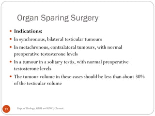 Organ Sparing Surgery
 Indications:
 In synchronous, bilateral testicular tumours
 In metachronous, contralateral tumours, with normal
preoperative testosterone levels
 In a tumour in a solitary testis, with normal preoperative
testosterone levels
 The tumour volume in these cases should be less than about 30%
of the testicular volume
13 Dept of Urology, GRH and KMC, Chennai.
 