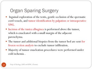 Organ Sparing Surgery
 Inguinal exploration of the testis, gentle occlusion of the spermatic
cord vessels, and tumor identification by palpation or intraoperative
USG.
 Incision of the tunica albuginea is performed above the tumor,
which is enucleated with a small margin of the adjacent
parenchyma.
 The tumor and additional biopsies from the tumor bed are sent for
frozen section analysis to exclude tumor infiltration.
 Majority of tumor enucleation procedures were performed under
cold ischemia .
14 Dept of Urology, GRH and KMC, Chennai.
 