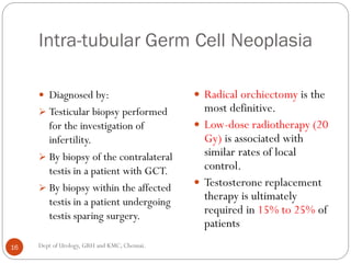 Intra-tubular Germ Cell Neoplasia
 Diagnosed by:
 Testicular biopsy performed
for the investigation of
infertility.
 By biopsy of the contralateral
testis in a patient with GCT.
 By biopsy within the affected
testis in a patient undergoing
testis sparing surgery.
 Radical orchiectomy is the
most definitive.
 Low-dose radiotherapy (20
Gy) is associated with
similar rates of local
control.
 Testosterone replacement
therapy is ultimately
required in 15% to 25% of
patients
16 Dept of Urology, GRH and KMC, Chennai.
 