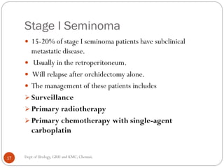 Stage I Seminoma
 15-20% of stage I seminoma patients have subclinical
metastatic disease.
 Usually in the retroperitoneum.
 Will relapse after orchidectomy alone.
 The management of these patients includes
 Surveillance
 Primary radiotherapy
 Primary chemotherapy with single-agent
carboplatin
17 Dept of Urology, GRH and KMC, Chennai.
 