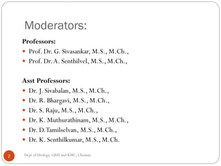 Moderators:
Professors:
 Prof. Dr. G. Sivasankar, M.S., M.Ch.,
 Prof. Dr.A. Senthilvel, M.S., M.Ch.,
Asst Professors:
 Dr. J. Sivabalan, M.S., M.Ch.,
 Dr. R. Bhargavi, M.S., M.Ch.,
 Dr. S. Raju, M.S., M.Ch.,
 Dr. K. Muthurathinam, M.S., M.Ch.,
 Dr. D.Tamilselvan, M.S., M.Ch.,
 Dr. K. Senthilkumar, M.S., M.Ch.
Dept of Urology, GRH and KMC, Chennai.
2
 