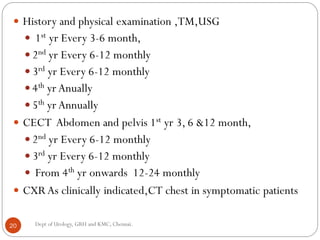  History and physical examination ,TM,USG
 1st yr Every 3-6 month,
 2nd yr Every 6-12 monthly
 3rd yr Every 6-12 monthly
 4th yr Anually
 5th yr Annually
 CECT Abdomen and pelvis 1st yr 3, 6 &12 month,
 2nd yr Every 6-12 monthly
 3rd yr Every 6-12 monthly
 From 4th yr onwards 12-24 monthly
 CXRAs clinically indicated,CT chest in symptomatic patients
20 Dept of Urology, GRH and KMC, Chennai.
 