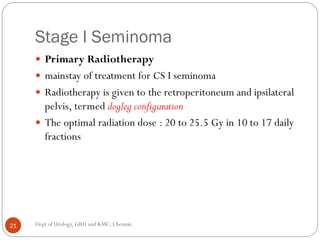 Stage I Seminoma
 Primary Radiotherapy
 mainstay of treatment for CS I seminoma
 Radiotherapy is given to the retroperitoneum and ipsilateral
pelvis, termed dogleg configuration
 The optimal radiation dose : 20 to 25.5 Gy in 10 to 17 daily
fractions
21 Dept of Urology, GRH and KMC, Chennai.
 