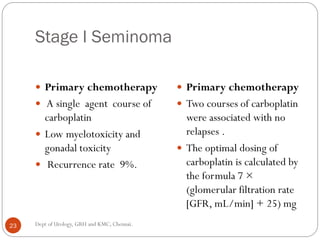 Stage I Seminoma
 Primary chemotherapy
 A single agent course of
carboplatin
 Low myelotoxicity and
gonadal toxicity
 Recurrence rate 9%.
 Primary chemotherapy
 Two courses of carboplatin
were associated with no
relapses .
 The optimal dosing of
carboplatin is calculated by
the formula 7 ×
(glomerular filtration rate
[GFR, mL/min] + 25) mg
23 Dept of Urology, GRH and KMC, Chennai.
 