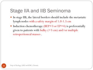 Stage IIA and IIB Seminoma
 In stage IIB, the lateral borders should include the metastatic
lymph nodes with a safety margin of 1.0-1.5 cm
 Induction chemotherapy (BEP×3 or EP×4) is preferentially
given to patients with bulky (>3 cm) and/or multiple
retroperitoneal masses .
26 Dept of Urology, GRH and KMC, Chennai.
 
