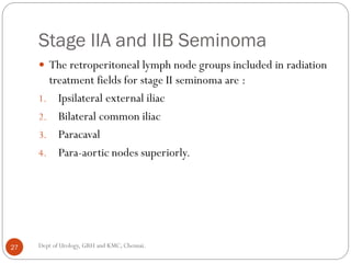 Stage IIA and IIB Seminoma
 The retroperitoneal lymph node groups included in radiation
treatment fields for stage II seminoma are :
1. Ipsilateral external iliac
2. Bilateral common iliac
3. Paracaval
4. Para-aortic nodes superiorly.
27 Dept of Urology, GRH and KMC, Chennai.
 