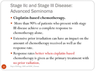 Stage IIc and Stage III Disease:
Advanced Seminoma
 Cisplatin-based chemotherapy.
 More than 90% of patients who present with stage
III disease achieve a complete response to
chemotherapy alone.
 Extensive prior irradiation can have an impact on the
amount of chemotherapy received as well as the
response rate.
 Response rates better when cisplatin-based
chemotherapy is given as the primary treatment with
no prior radiation.
30 Dept of Urology, GRH and KMC, Chennai.
 