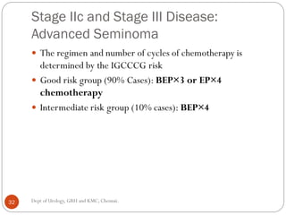Stage IIc and Stage III Disease:
Advanced Seminoma
 The regimen and number of cycles of chemotherapy is
determined by the IGCCCG risk
 Good risk group (90% Cases): BEP×3 or EP×4
chemotherapy
 Intermediate risk group (10% cases): BEP×4
32 Dept of Urology, GRH and KMC, Chennai.
 