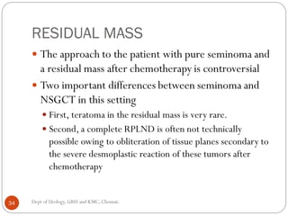 RESIDUAL MASS
 The approach to the patient with pure seminoma and
a residual mass after chemotherapy is controversial
 Two important differences between seminoma and
NSGCT in this setting
 First, teratoma in the residual mass is very rare.
 Second, a complete RPLND is often not technically
possible owing to obliteration of tissue planes secondary to
the severe desmoplastic reaction of these tumors after
chemotherapy
34 Dept of Urology, GRH and KMC, Chennai.
 
