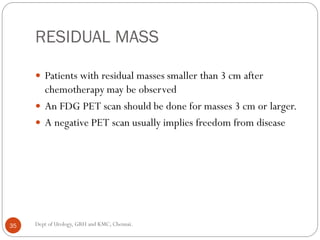 RESIDUAL MASS
 Patients with residual masses smaller than 3 cm after
chemotherapy may be observed
 An FDG PET scan should be done for masses 3 cm or larger.
 A negative PET scan usually implies freedom from disease
35 Dept of Urology, GRH and KMC, Chennai.
 