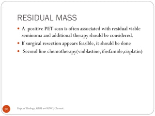 RESIDUAL MASS
 A positive PET scan is often associated with residual viable
seminoma and additional therapy should be considered.
 If surgical resection appears feasible, it should be done
 Second line chemotherapy(vinblastine, ifosfamide,cisplatin)
36 Dept of Urology, GRH and KMC, Chennai.
 