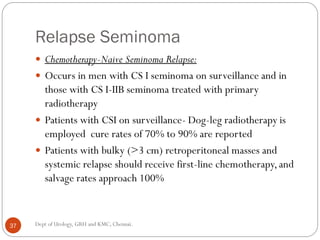 Relapse Seminoma
 Chemotherapy-Naive Seminoma Relapse:
 Occurs in men with CS I seminoma on surveillance and in
those with CS I-IIB seminoma treated with primary
radiotherapy
 Patients with CSI on surveillance- Dog-leg radiotherapy is
employed cure rates of 70% to 90% are reported
 Patients with bulky (>3 cm) retroperitoneal masses and
systemic relapse should receive first-line chemotherapy,and
salvage rates approach 100%
37 Dept of Urology, GRH and KMC, Chennai.
 