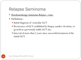Relapse Seminoma
 Postchemotherapy Seminoma Relapse—Late:
 Definition:-
 Initial diagnosis of testicular GCT
 Recurrence of GCT established by biopsy, marker elevation, or
growth at a previously stable GCT site.
 Interval of more than 2 years since successful treatment of the
initial GCT.
40 Dept of Urology, GRH and KMC, Chennai.
 