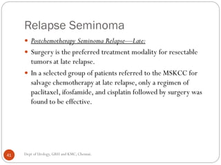 Relapse Seminoma
 Postchemotherapy Seminoma Relapse—Late:
 Surgery is the preferred treatment modality for resectable
tumors at late relapse.
 In a selected group of patients referred to the MSKCC for
salvage chemotherapy at late relapse, only a regimen of
paclitaxel, ifosfamide, and cisplatin followed by surgery was
found to be effective.
41 Dept of Urology, GRH and KMC, Chennai.
 