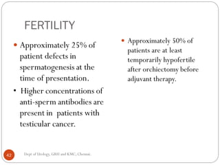 FERTILITY
 Approximately 25% of
patient defects in
spermatogenesis at the
time of presentation.
• Higher concentrations of
anti-sperm antibodies are
present in patients with
testicular cancer.
 Approximately 50% of
patients are at least
temporarily hypofertile
after orchiectomy before
adjuvant therapy.
42 Dept of Urology, GRH and KMC, Chennai.
 