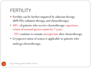FERTILITY
 Fertility can be further impaired by adjuvant therapy
(RPLND, radiation therapy, and chemotherapy)
• 50% of patients who receive chemotherapy experience
return of normal sperm counts by 2 years.
25% continue to remain azoospermic after chemotherapy.
• Cryopreservation of semen is applicable to patients who
undergo chemotherapy.
43 Dept of Urology, GRH and KMC, Chennai.
 