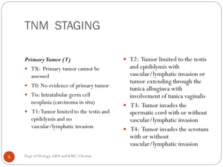 TNM STAGING
PrimaryTumor (T)
 TX: Primary tumor cannot be
assessed
 T0: No evidence of primary tumor
 Tis: Intratubular germ cell
neoplasia (carcinoma in situ)
 T1:Tumor limited to the testis and
epididymis and no
vascular/lymphatic invasion
 T2: Tumor limited to the testis
and epididymis with
vascular/lymphatic invasion or
tumor extending through the
tunica albuginea with
involvement of tunica vaginalis
 T3: Tumor invades the
spermatic cord with or without
vascular/lymphatic invasion
 T4: Tumor invades the scrotum
with or without
vascular/lymphatic invasion
5 Dept of Urology, GRH and KMC, Chennai.
 