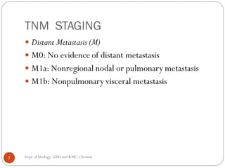 TNM STAGING
 Distant Metastasis (M)
 M0: No evidence of distant metastasis
 M1a: Nonregional nodal or pulmonary metastasis
 M1b: Nonpulmonary visceral metastasis
7 Dept of Urology, GRH and KMC, Chennai.
 