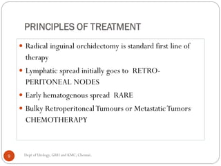 PRINCIPLES OF TREATMENT
 Radical inguinal orchidectomy is standard first line of
therapy
 Lymphatic spread initially goes to RETRO-
PERITONEAL NODES
 Early hematogenous spread RARE
 Bulky RetroperitonealTumours or MetastaticTumors
CHEMOTHERAPY
9 Dept of Urology, GRH and KMC, Chennai.
 