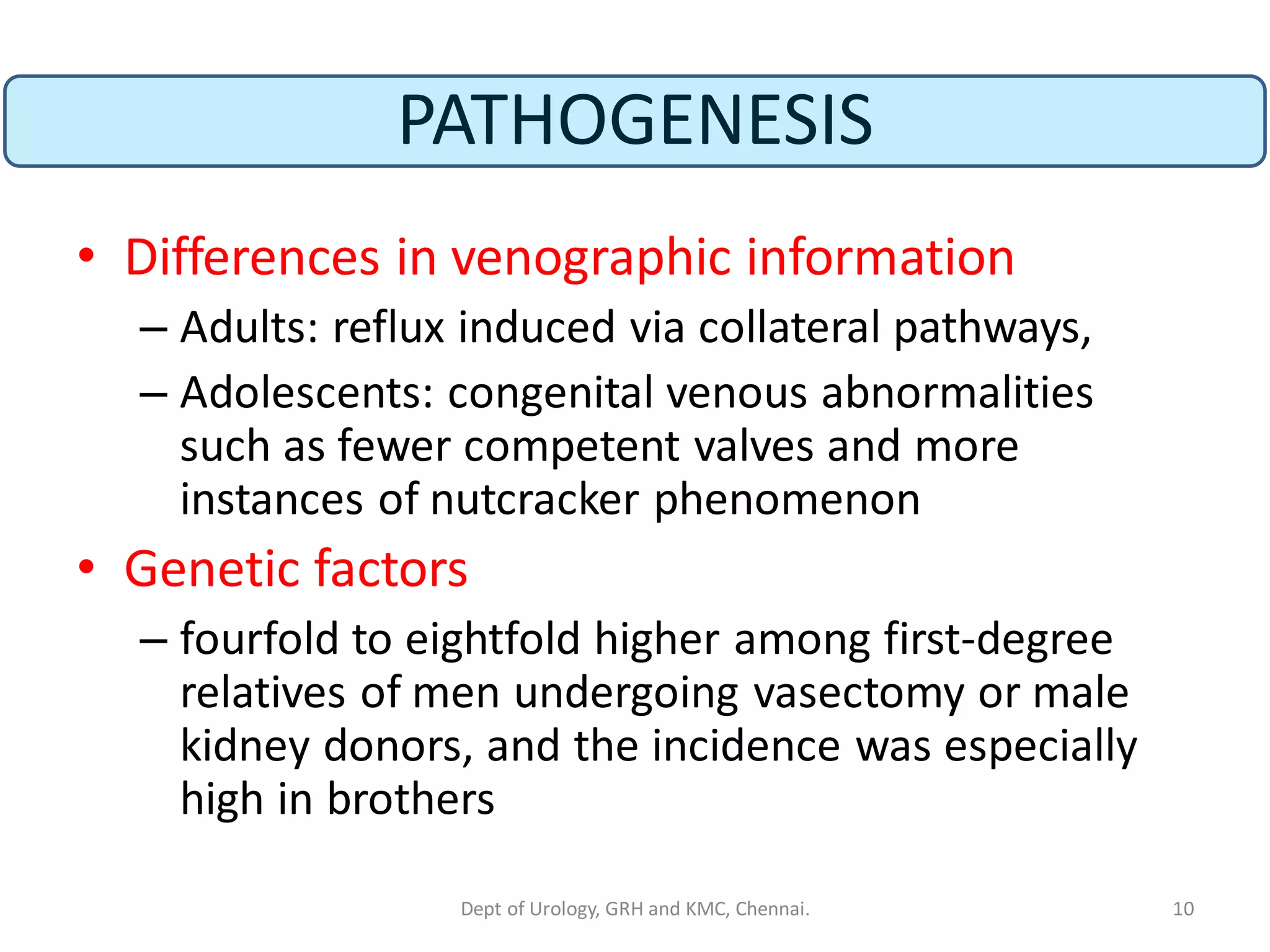 PATHOGENESIS
• Differences in venographic information
– Adults: reflux induced via collateral pathways,
– Adolescents: congenital venous abnormalities
such as fewer competent valves and more
instances of nutcracker phenomenon
• Genetic factors
– fourfold to eightfold higher among first-degree
relatives of men undergoing vasectomy or male
kidney donors, and the incidence was especially
high in brothers
10
Dept of Urology, GRH and KMC, Chennai.
 