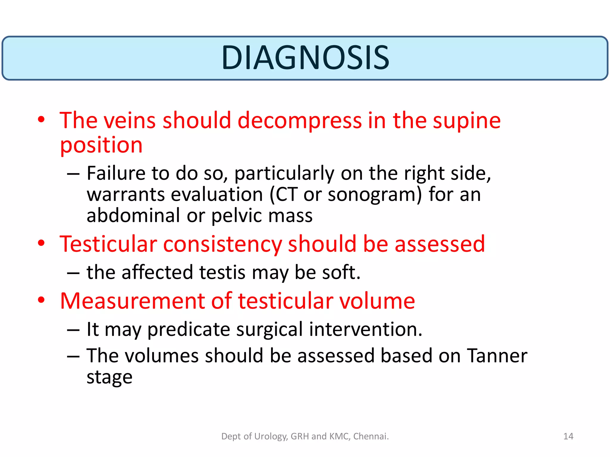 DIAGNOSIS
• The veins should decompress in the supine
position
– Failure to do so, particularly on the right side,
warrants evaluation (CT or sonogram) for an
abdominal or pelvic mass
• Testicular consistency should be assessed
– the affected testis may be soft.
• Measurement of testicular volume
– It may predicate surgical intervention.
– The volumes should be assessed based on Tanner
stage
14
Dept of Urology, GRH and KMC, Chennai.
 