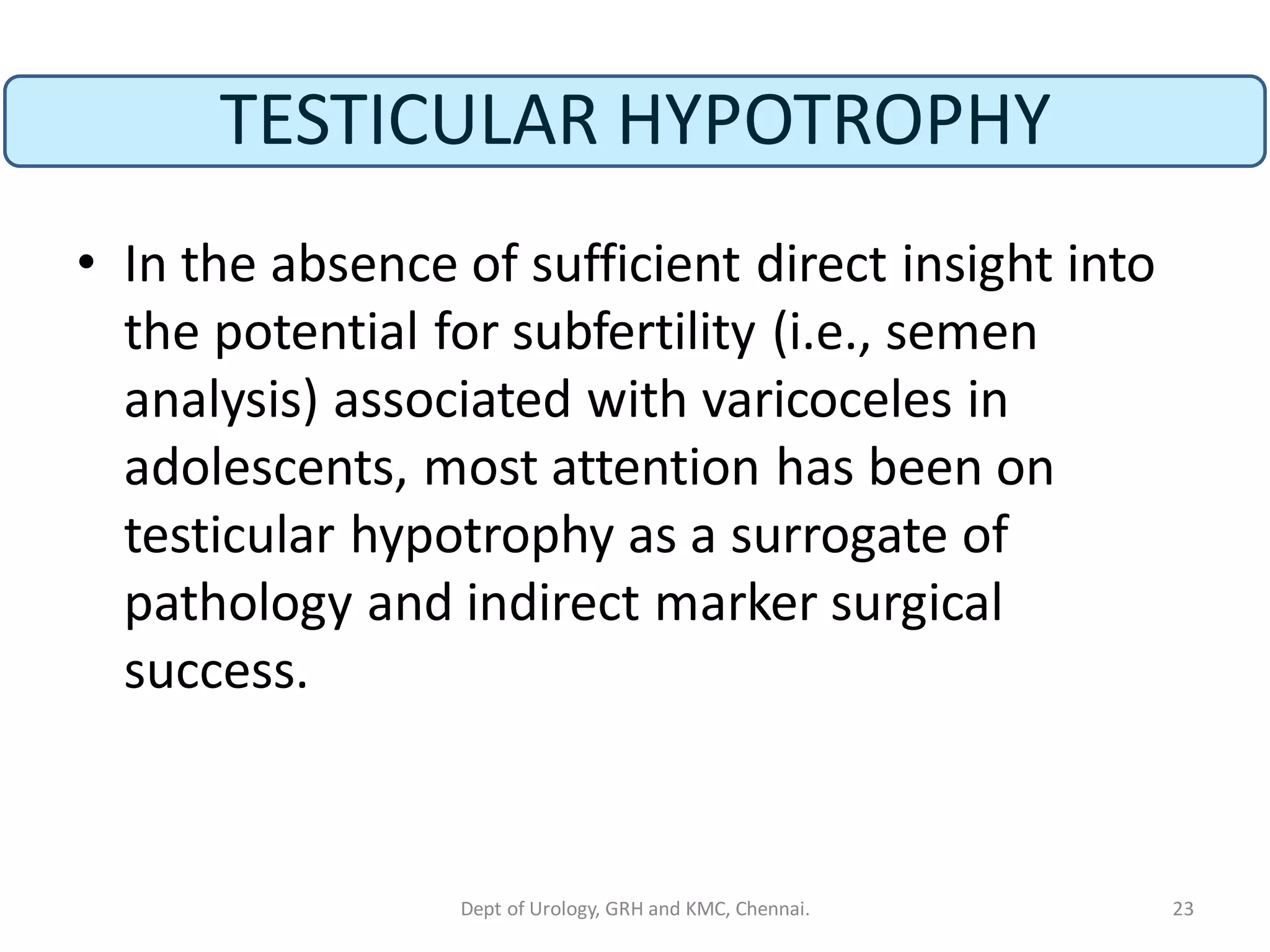 TESTICULAR HYPOTROPHY
• In the absence of sufficient direct insight into
the potential for subfertility (i.e., semen
analysis) associated with varicoceles in
adolescents, most attention has been on
testicular hypotrophy as a surrogate of
pathology and indirect marker surgical
success.
23
Dept of Urology, GRH and KMC, Chennai.
 