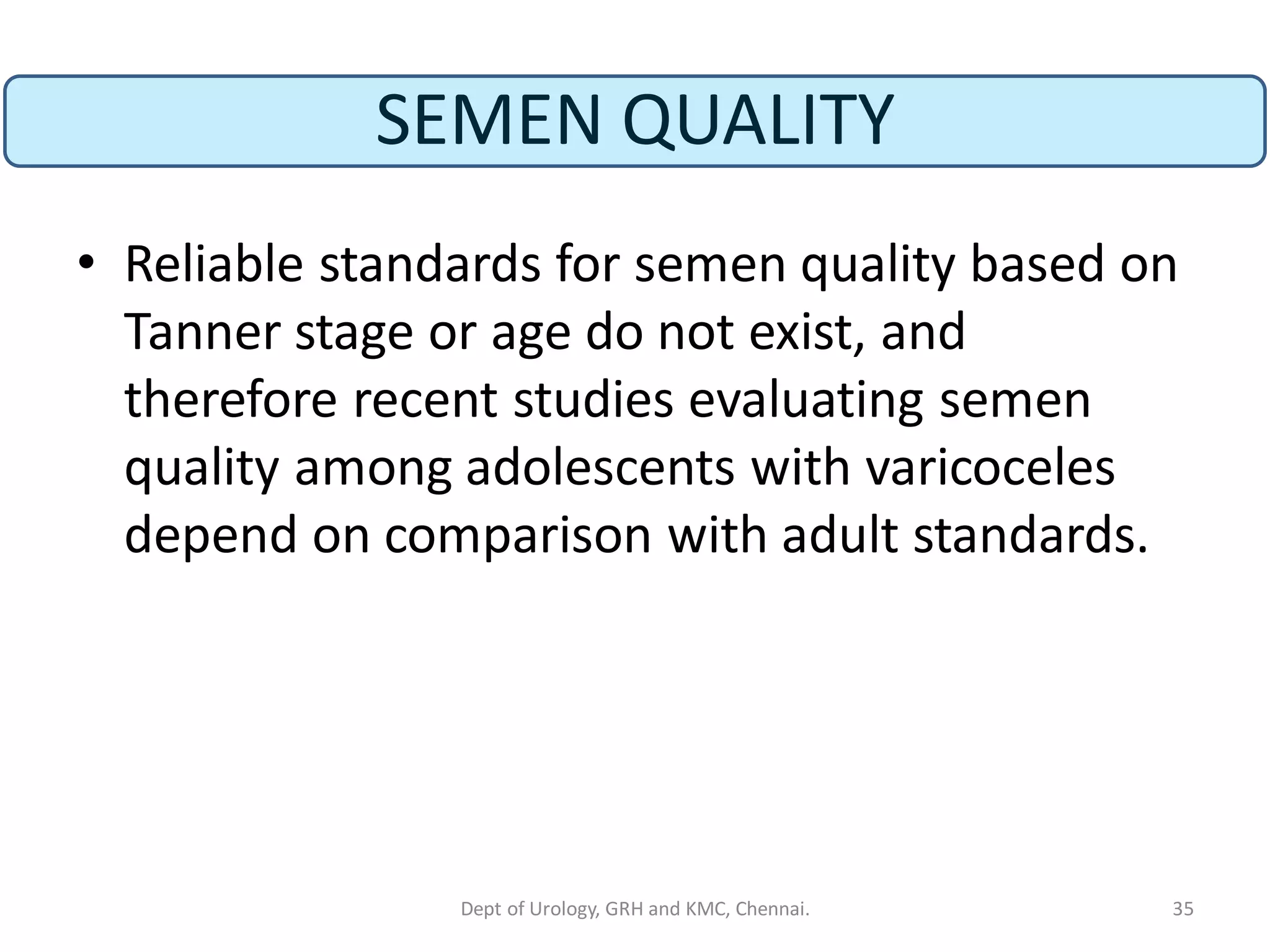 SEMEN QUALITY
• Reliable standards for semen quality based on
Tanner stage or age do not exist, and
therefore recent studies evaluating semen
quality among adolescents with varicoceles
depend on comparison with adult standards.
35
Dept of Urology, GRH and KMC, Chennai.
 