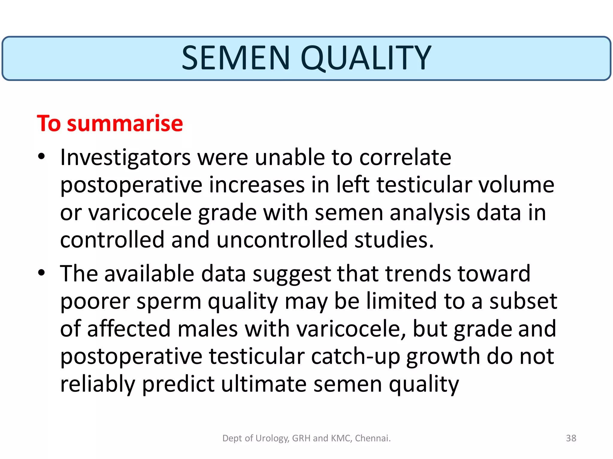 SEMEN QUALITY
To summarise
• Investigators were unable to correlate
postoperative increases in left testicular volume
or varicocele grade with semen analysis data in
controlled and uncontrolled studies.
• The available data suggest that trends toward
poorer sperm quality may be limited to a subset
of affected males with varicocele, but grade and
postoperative testicular catch-up growth do not
reliably predict ultimate semen quality
38
Dept of Urology, GRH and KMC, Chennai.
 