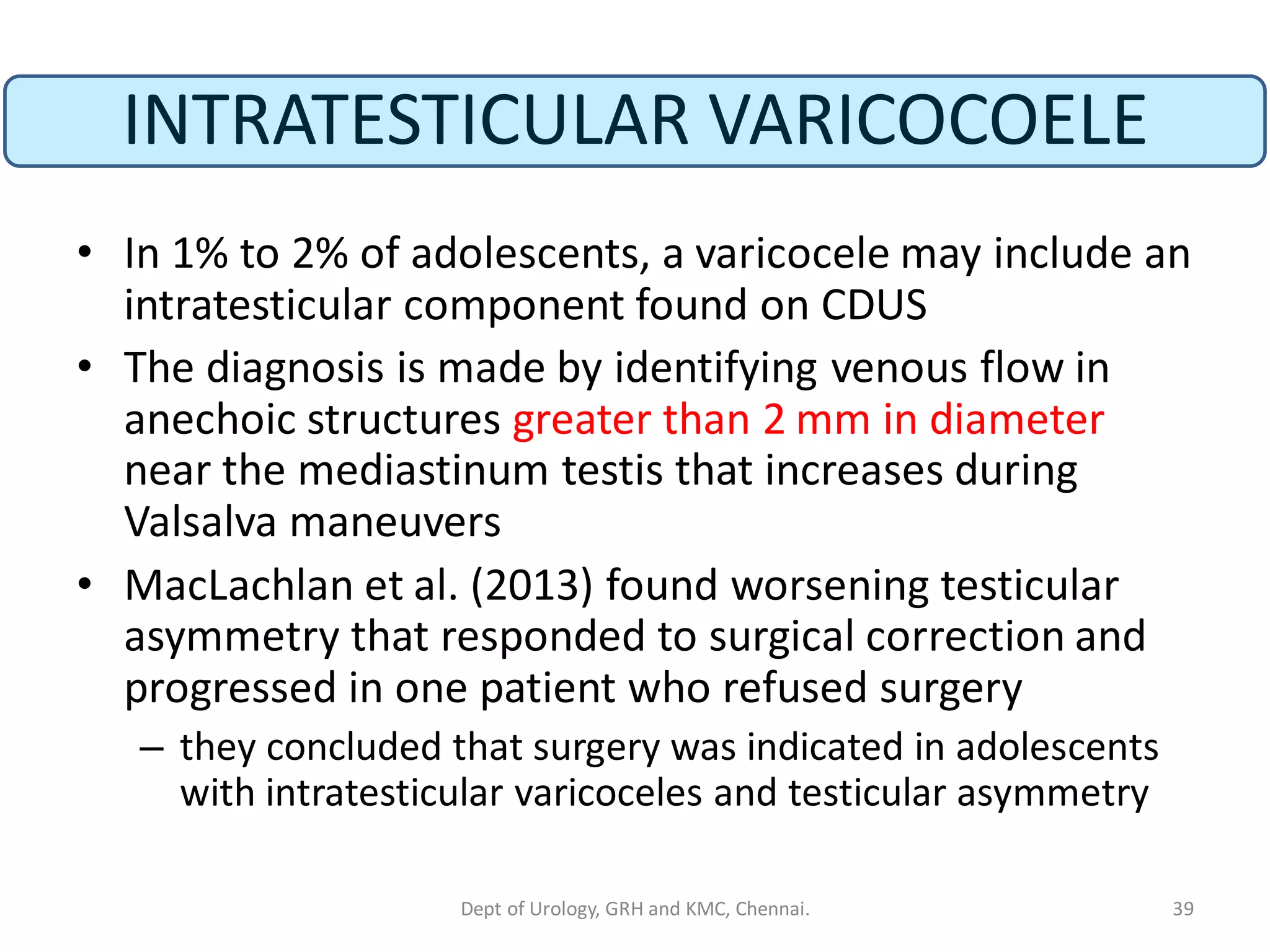 INTRATESTICULAR VARICOCOELE
• In 1% to 2% of adolescents, a varicocele may include an
intratesticular component found on CDUS
• The diagnosis is made by identifying venous flow in
anechoic structures greater than 2 mm in diameter
near the mediastinum testis that increases during
Valsalva maneuvers
• MacLachlan et al. (2013) found worsening testicular
asymmetry that responded to surgical correction and
progressed in one patient who refused surgery
– they concluded that surgery was indicated in adolescents
with intratesticular varicoceles and testicular asymmetry
39
Dept of Urology, GRH and KMC, Chennai.
 