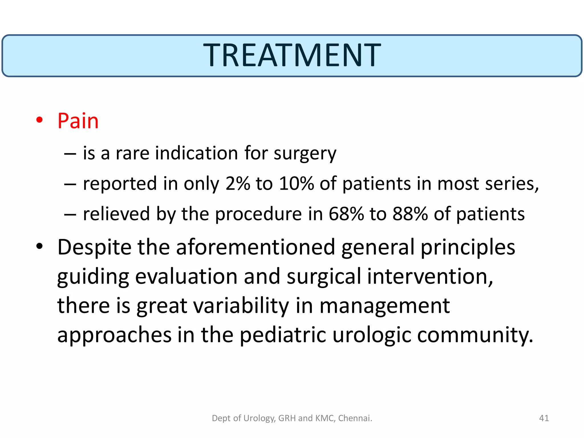 TREATMENT
• Pain
– is a rare indication for surgery
– reported in only 2% to 10% of patients in most series,
– relieved by the procedure in 68% to 88% of patients
• Despite the aforementioned general principles
guiding evaluation and surgical intervention,
there is great variability in management
approaches in the pediatric urologic community.
41
Dept of Urology, GRH and KMC, Chennai.
 