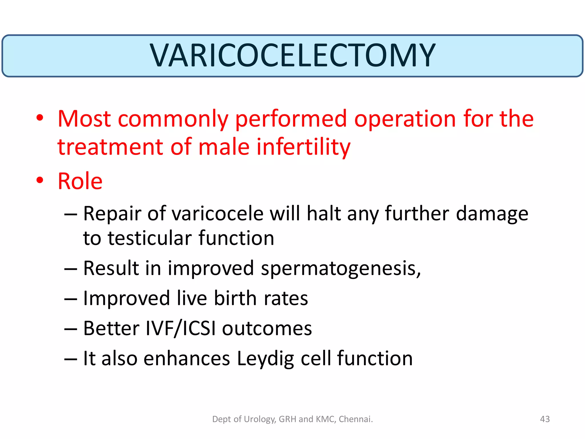 VARICOCELECTOMY
• Most commonly performed operation for the
treatment of male infertility
• Role
– Repair of varicocele will halt any further damage
to testicular function
– Result in improved spermatogenesis,
– Improved live birth rates
– Better IVF/ICSI outcomes
– It also enhances Leydig cell function
43
Dept of Urology, GRH and KMC, Chennai.
 