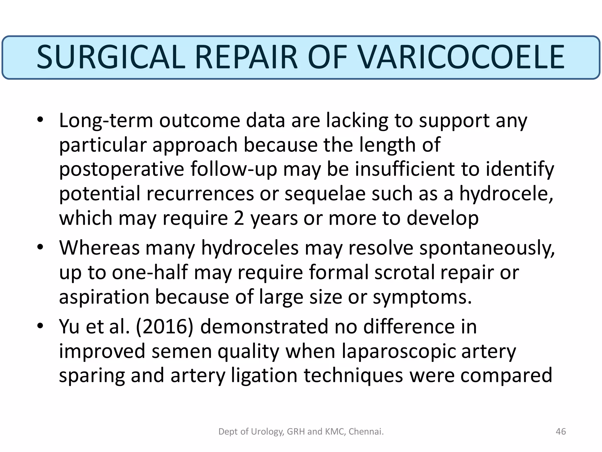 SURGICAL REPAIR OF VARICOCOELE
• Long-term outcome data are lacking to support any
particular approach because the length of
postoperative follow-up may be insufficient to identify
potential recurrences or sequelae such as a hydrocele,
which may require 2 years or more to develop
• Whereas many hydroceles may resolve spontaneously,
up to one-half may require formal scrotal repair or
aspiration because of large size or symptoms.
• Yu et al. (2016) demonstrated no difference in
improved semen quality when laparoscopic artery
sparing and artery ligation techniques were compared
46
Dept of Urology, GRH and KMC, Chennai.
 