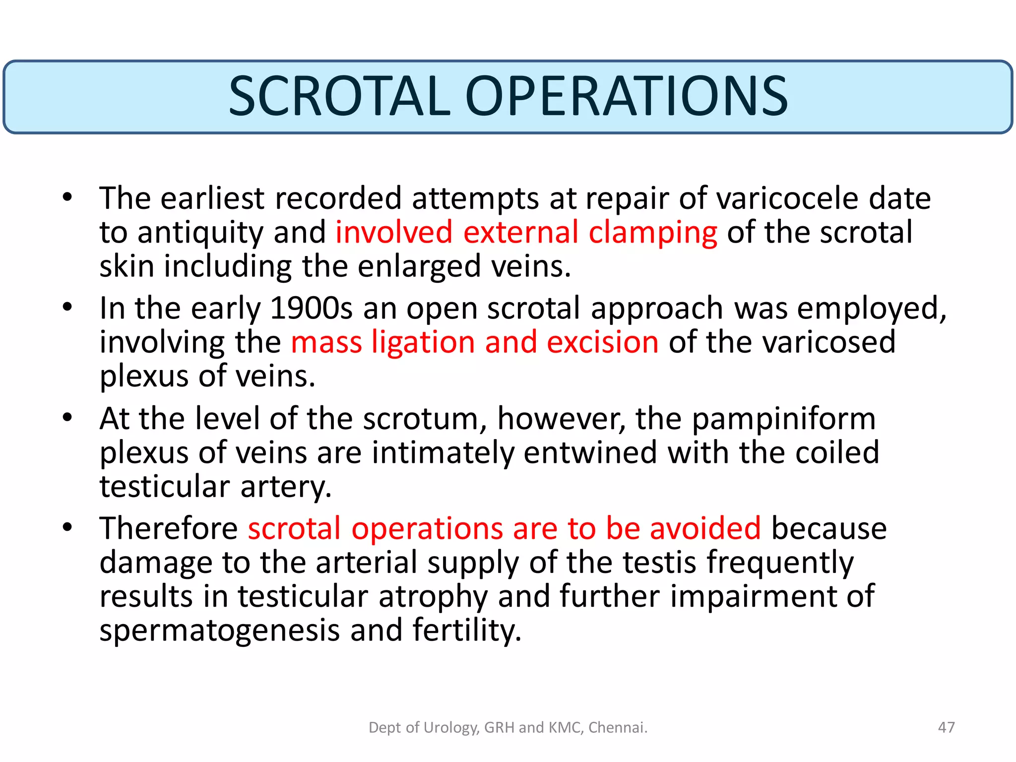 SCROTAL OPERATIONS
• The earliest recorded attempts at repair of varicocele date
to antiquity and involved external clamping of the scrotal
skin including the enlarged veins.
• In the early 1900s an open scrotal approach was employed,
involving the mass ligation and excision of the varicosed
plexus of veins.
• At the level of the scrotum, however, the pampiniform
plexus of veins are intimately entwined with the coiled
testicular artery.
• Therefore scrotal operations are to be avoided because
damage to the arterial supply of the testis frequently
results in testicular atrophy and further impairment of
spermatogenesis and fertility.
47
Dept of Urology, GRH and KMC, Chennai.
 
