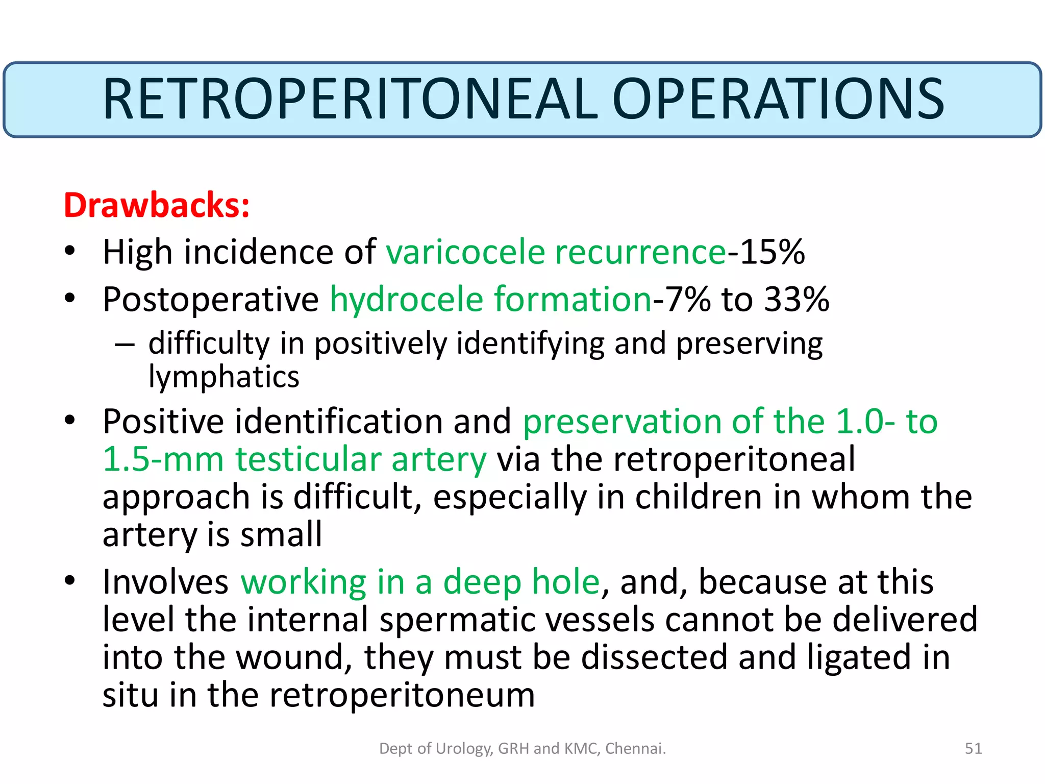 RETROPERITONEAL OPERATIONS
Drawbacks:
• High incidence of varicocele recurrence-15%
• Postoperative hydrocele formation-7% to 33%
– difficulty in positively identifying and preserving
lymphatics
• Positive identification and preservation of the 1.0- to
1.5-mm testicular artery via the retroperitoneal
approach is difficult, especially in children in whom the
artery is small
• Involves working in a deep hole, and, because at this
level the internal spermatic vessels cannot be delivered
into the wound, they must be dissected and ligated in
situ in the retroperitoneum
51
Dept of Urology, GRH and KMC, Chennai.
 