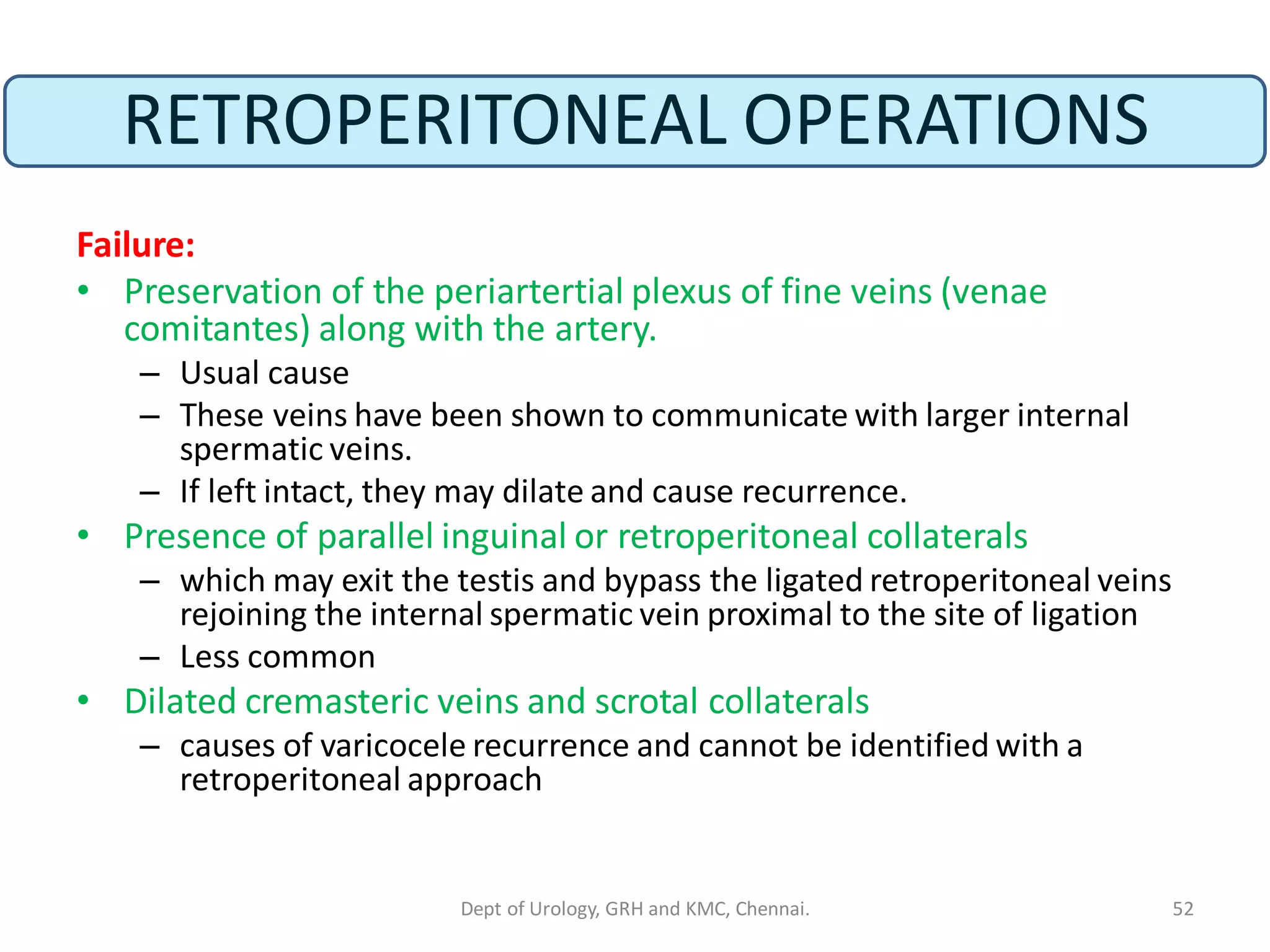 RETROPERITONEAL OPERATIONS
Failure:
• Preservation of the periartertial plexus of fine veins (venae
comitantes) along with the artery.
– Usual cause
– These veins have been shown to communicate with larger internal
spermatic veins.
– If left intact, they may dilate and cause recurrence.
• Presence of parallel inguinal or retroperitoneal collaterals
– which may exit the testis and bypass the ligated retroperitoneal veins
rejoining the internal spermatic vein proximal to the site of ligation
– Less common
• Dilated cremasteric veins and scrotal collaterals
– causes of varicocele recurrence and cannot be identified with a
retroperitoneal approach
52
Dept of Urology, GRH and KMC, Chennai.
 