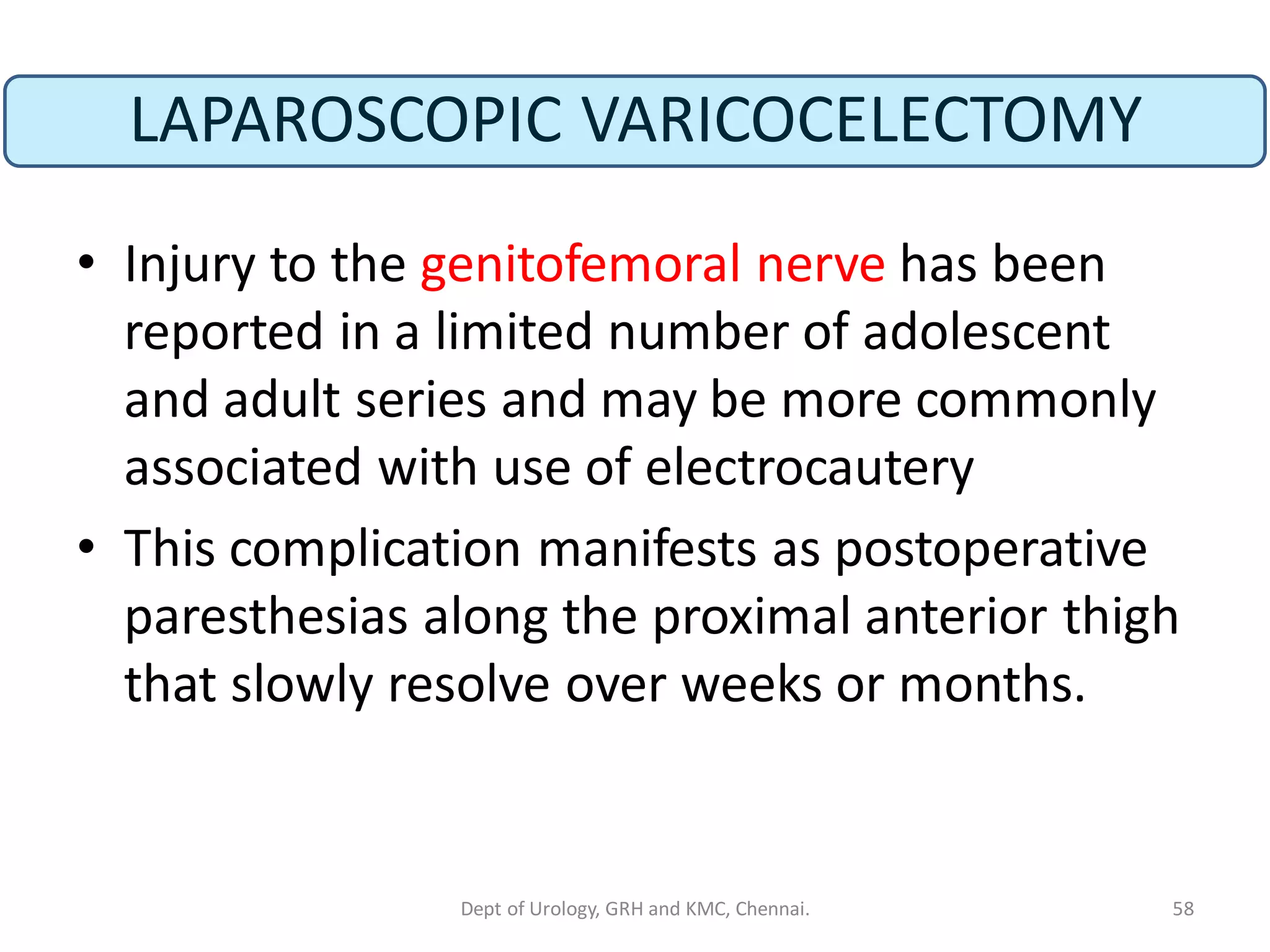 LAPAROSCOPIC VARICOCELECTOMY
• Injury to the genitofemoral nerve has been
reported in a limited number of adolescent
and adult series and may be more commonly
associated with use of electrocautery
• This complication manifests as postoperative
paresthesias along the proximal anterior thigh
that slowly resolve over weeks or months.
58
Dept of Urology, GRH and KMC, Chennai.
 