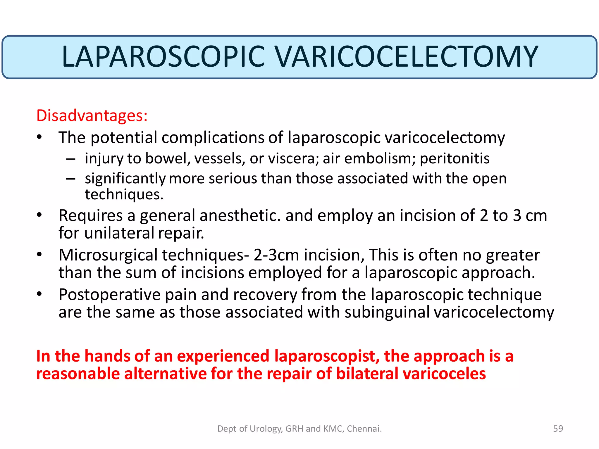 LAPAROSCOPIC VARICOCELECTOMY
Disadvantages:
• The potential complications of laparoscopic varicocelectomy
– injury to bowel, vessels, or viscera; air embolism; peritonitis
– significantly more serious than those associated with the open
techniques.
• Requires a general anesthetic. and employ an incision of 2 to 3 cm
for unilateral repair.
• Microsurgical techniques- 2-3cm incision, This is often no greater
than the sum of incisions employed for a laparoscopic approach.
• Postoperative pain and recovery from the laparoscopic technique
are the same as those associated with subinguinal varicocelectomy
In the hands of an experienced laparoscopist, the approach is a
reasonable alternative for the repair of bilateral varicoceles
59
Dept of Urology, GRH and KMC, Chennai.
 