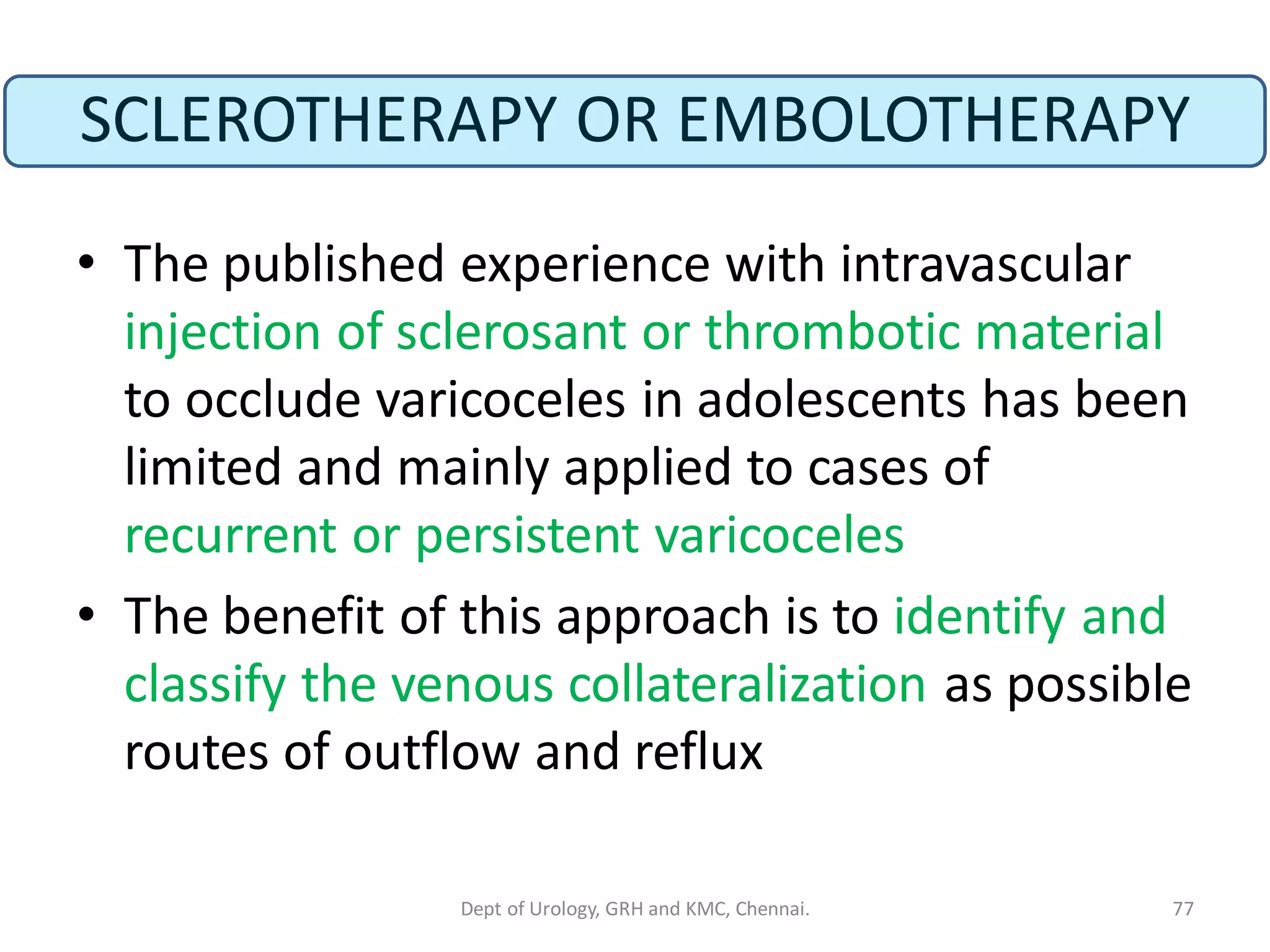 SCLEROTHERAPY OR EMBOLOTHERAPY
• The published experience with intravascular
injection of sclerosant or thrombotic material
to occlude varicoceles in adolescents has been
limited and mainly applied to cases of
recurrent or persistent varicoceles
• The benefit of this approach is to identify and
classify the venous collateralization as possible
routes of outflow and reflux
77
Dept of Urology, GRH and KMC, Chennai.
 