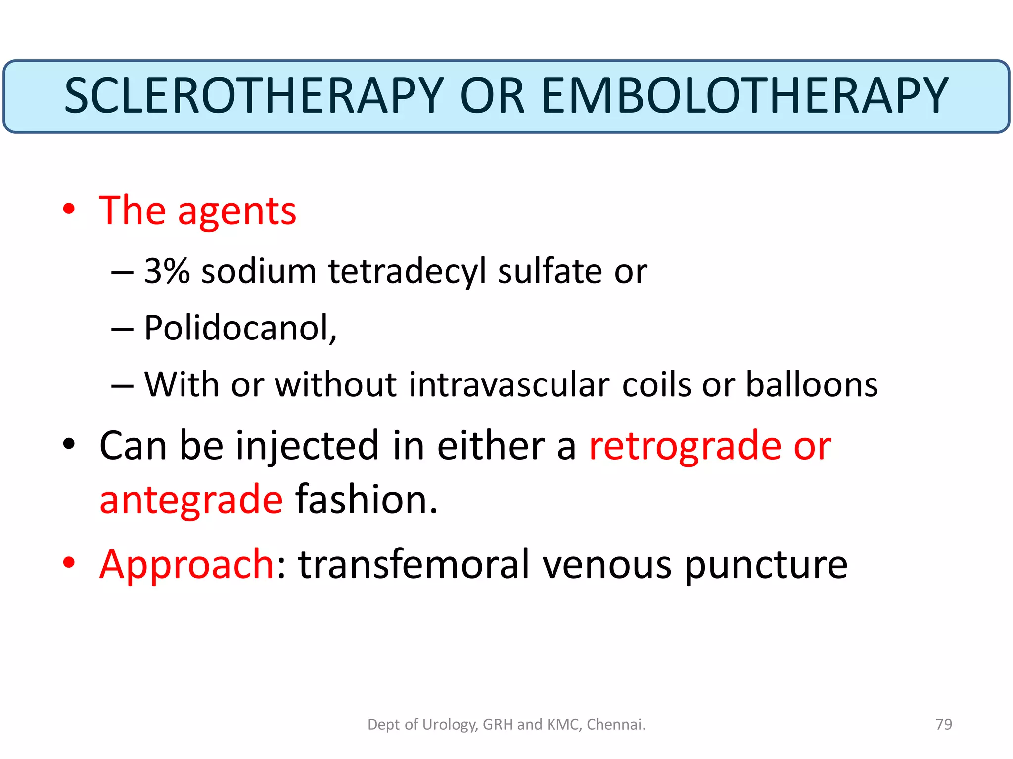 SCLEROTHERAPY OR EMBOLOTHERAPY
• The agents
– 3% sodium tetradecyl sulfate or
– Polidocanol,
– With or without intravascular coils or balloons
• Can be injected in either a retrograde or
antegrade fashion.
• Approach: transfemoral venous puncture
79
Dept of Urology, GRH and KMC, Chennai.
 
